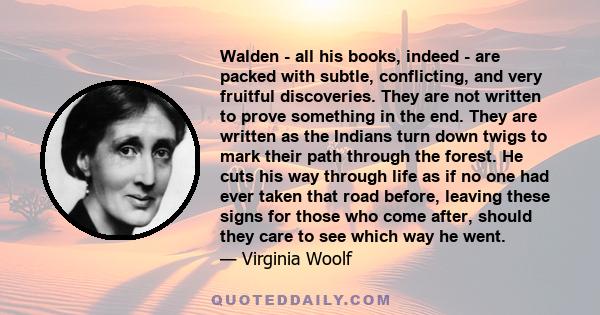 Walden - all his books, indeed - are packed with subtle, conflicting, and very fruitful discoveries. They are not written to prove something in the end. They are written as the Indians turn down twigs to mark their path 