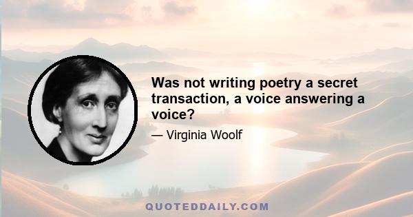 Was not writing poetry a secret transaction, a voice answering a voice?