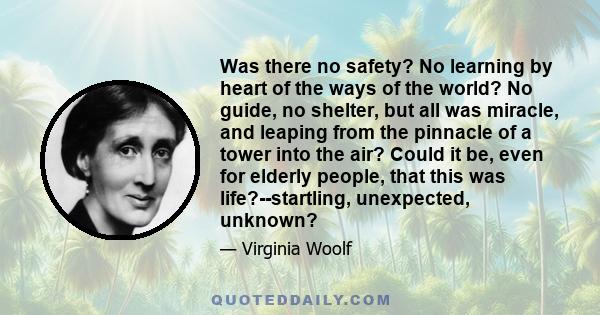 Was there no safety? No learning by heart of the ways of the world? No guide, no shelter, but all was miracle, and leaping from the pinnacle of a tower into the air? Could it be, even for elderly people, that this was