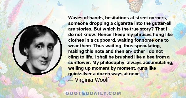 Waves of hands, hesitations at street corners, someone dropping a cigarette into the gutter-all are stories. But which is the true story? That I do not know. Hence I keep my phrases hung like clothes in a cupboard,