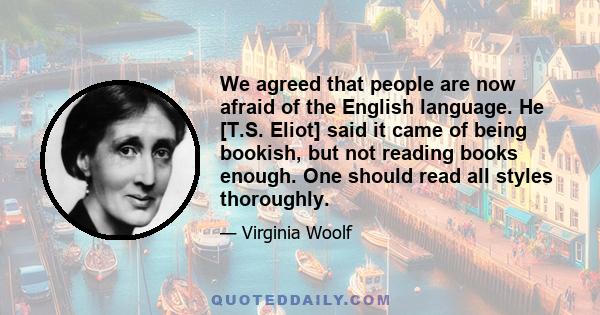 We agreed that people are now afraid of the English language. He [T.S. Eliot] said it came of being bookish, but not reading books enough. One should read all styles thoroughly.