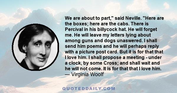 We are about to part, said Neville. Here are the boxes; here are the cabs. There is Percival in his billycock hat. He will forget me. He will leave my letters lying about among guns and dogs unaswered. I shall send him