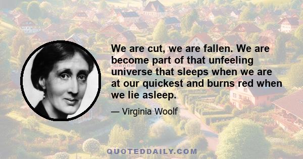 We are cut, we are fallen. We are become part of that unfeeling universe that sleeps when we are at our quickest and burns red when we lie asleep.