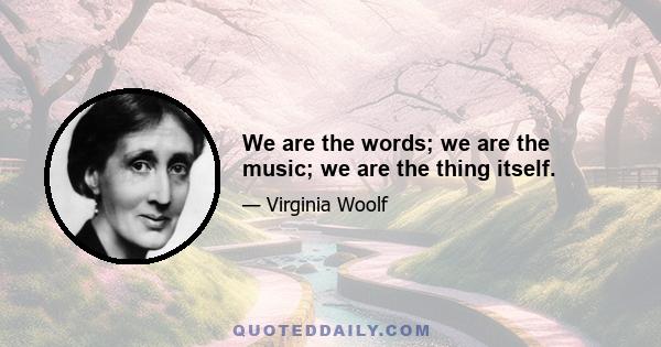 We are the words; we are the music; we are the thing itself.