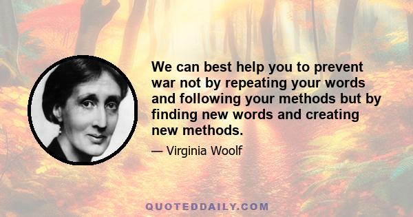 We can best help you to prevent war not by repeating your words and following your methods but by finding new words and creating new methods.