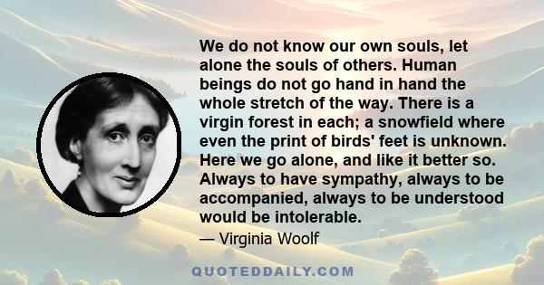 We do not know our own souls, let alone the souls of others. Human beings do not go hand in hand the whole stretch of the way. There is a virgin forest in each; a snowfield where even the print of birds' feet is