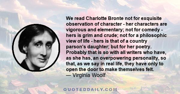 We read Charlotte Bronte not for exquisite observation of character - her characters are vigorous and elementary; not for comedy - hers is grim and crude; not for a philosophic view of life - hers is that of a country