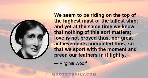 We seem to be riding on the top of the highest mast of the tallest ship; and yet at the same time we know that nothing of this sort matters; love is not proved thus, nor great achievements completed thus; so that we