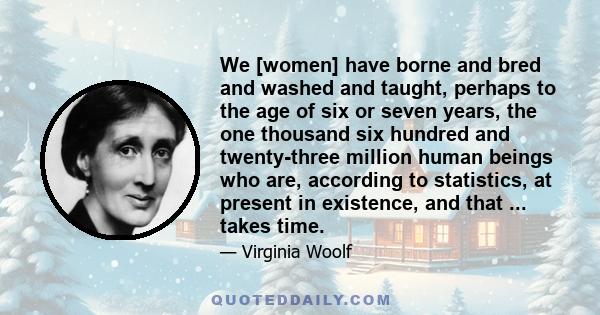 We [women] have borne and bred and washed and taught, perhaps to the age of six or seven years, the one thousand six hundred and twenty-three million human beings who are, according to statistics, at present in