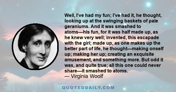 Well, I’ve had my fun; I’ve had it, he thought, looking up at the swinging baskets of pale geraniums. And it was smashed to atoms—his fun, for it was half made up, as he knew very well; invented, this escapade with the