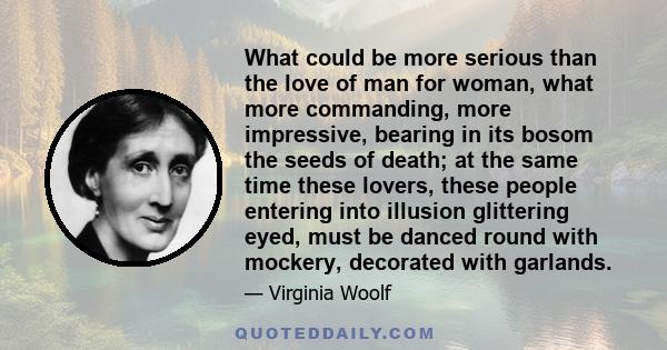 What could be more serious than the love of man for woman, what more commanding, more impressive, bearing in its bosom the seeds of death; at the same time these lovers, these people entering into illusion glittering