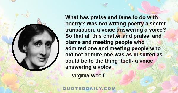 What has praise and fame to do with poetry? Was not writing poetry a secret transaction, a voice answering a voice? So that all this chatter and praise, and blame and meeting people who admired one and meeting people