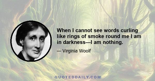 When I cannot see words curling like rings of smoke round me I am in darkness—I am nothing.