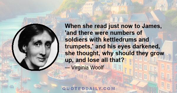 When she read just now to James, 'and there were numbers of soldiers with kettledrums and trumpets,' and his eyes darkened, she thought, why should they grow up, and lose all that?