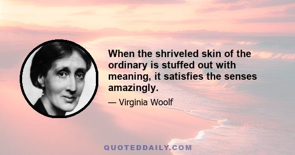 When the shriveled skin of the ordinary is stuffed out with meaning, it satisfies the senses amazingly.