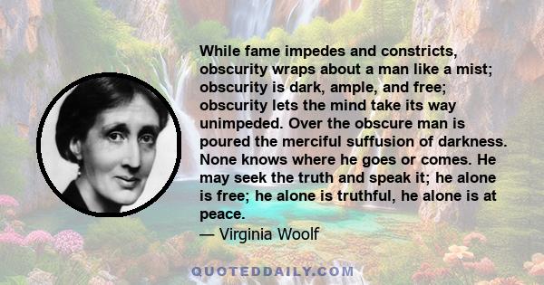 While fame impedes and constricts, obscurity wraps about a man like a mist; obscurity is dark, ample, and free; obscurity lets the mind take its way unimpeded. Over the obscure man is poured the merciful suffusion of