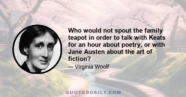Who would not spout the family teapot in order to talk with Keats for an hour about poetry, or with Jane Austen about the art of fiction?