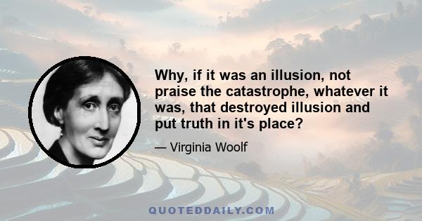 Why, if it was an illusion, not praise the catastrophe, whatever it was, that destroyed illusion and put truth in it's place?