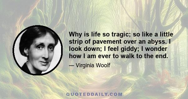 Why is life so tragic; so like a little strip of pavement over an abyss. I look down; I feel giddy; I wonder how I am ever to walk to the end.