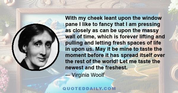 With my cheek leant upon the window pane I like to fancy that I am pressing as closely as can be upon the massy wall of time, which is forever lifting and pulling and letting fresh spaces of life in upon us. May it be