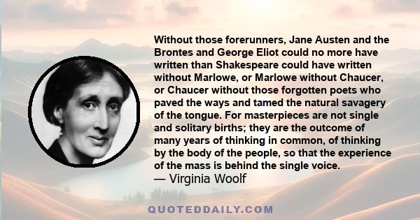 Without those forerunners, Jane Austen and the Brontes and George Eliot could no more have written than Shakespeare could have written without Marlowe, or Marlowe without Chaucer, or Chaucer without those forgotten