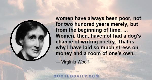 women have always been poor, not for two hundred years merely, but from the beginning of time. ... Women, then, have not had a dog's chance of writing poetry. That is why I have laid so much stress on money and a room