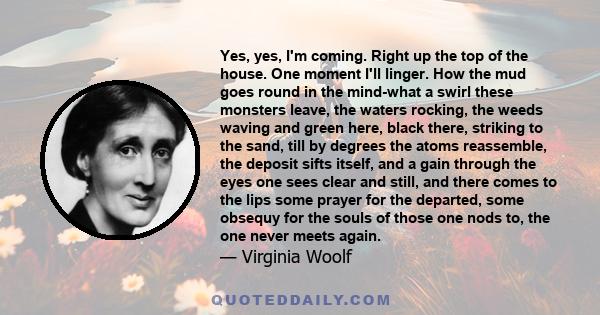 Yes, yes, I'm coming. Right up the top of the house. One moment I'll linger. How the mud goes round in the mind-what a swirl these monsters leave, the waters rocking, the weeds waving and green here, black there,