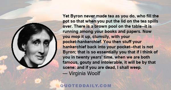 Yet Byron never made tea as you do, who fill the pot so that when you put the lid on the tea spills over. There is a brown pool on the table--it is running among your books and papers. Now you mop it up, clumsily, with