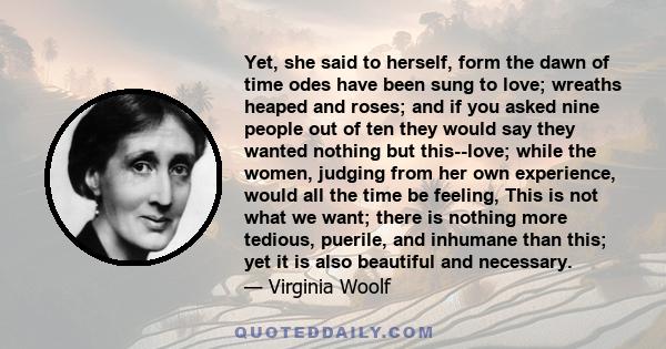 Yet, she said to herself, form the dawn of time odes have been sung to love; wreaths heaped and roses; and if you asked nine people out of ten they would say they wanted nothing but this--love; while the women, judging