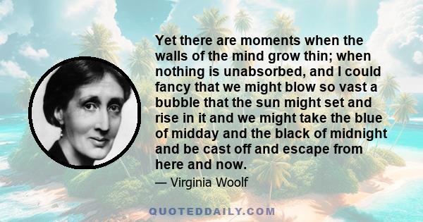 Yet there are moments when the walls of the mind grow thin; when nothing is unabsorbed, and I could fancy that we might blow so vast a bubble that the sun might set and rise in it and we might take the blue of midday