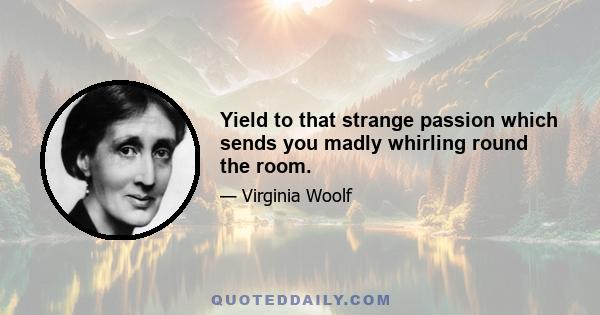 Yield to that strange passion which sends you madly whirling round the room.