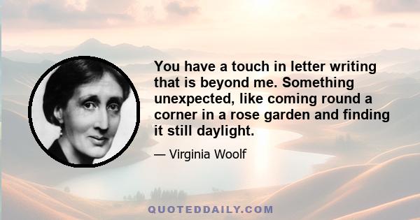 You have a touch in letter writing that is beyond me. Something unexpected, like coming round a corner in a rose garden and finding it still daylight.