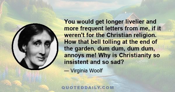 You would get longer livelier and more frequent letters from me, if it weren't for the Christian religion. How that bell tolling at the end of the garden, dum dum, dum dum, annoys me! Why is Christianity so insistent