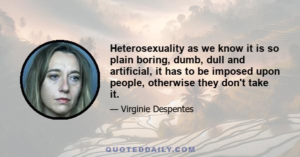 Heterosexuality as we know it is so plain boring, dumb, dull and artificial, it has to be imposed upon people, otherwise they don't take it.