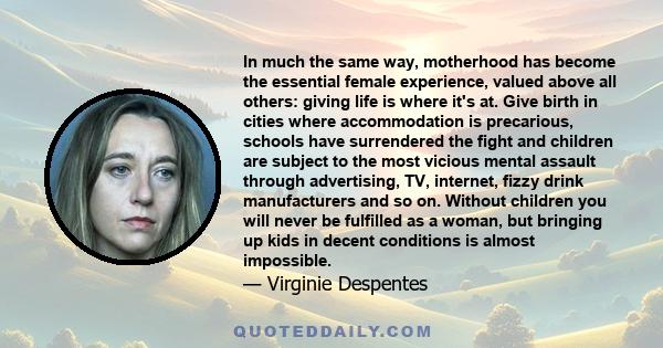 In much the same way, motherhood has become the essential female experience, valued above all others: giving life is where it's at. Give birth in cities where accommodation is precarious, schools have surrendered the