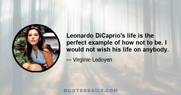 Leonardo DiCaprio's life is the perfect example of how not to be. I would not wish his life on anybody.