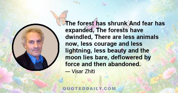 The forest has shrunk And fear has expanded, The forests have dwindled, There are less animals now, less courage and less lightning, less beauty and the moon lies bare, deflowered by force and then abandoned.