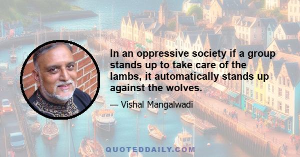 In an oppressive society if a group stands up to take care of the lambs, it automatically stands up against the wolves.