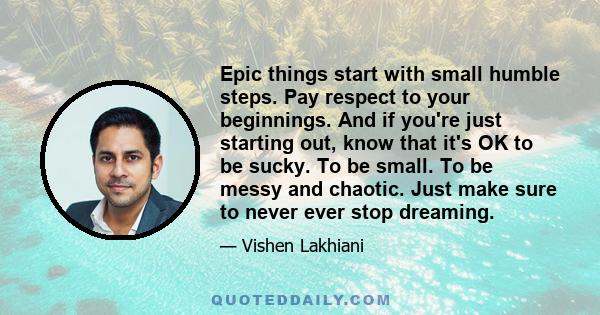 Epic things start with small humble steps. Pay respect to your beginnings. And if you're just starting out, know that it's OK to be sucky. To be small. To be messy and chaotic. Just make sure to never ever stop dreaming.