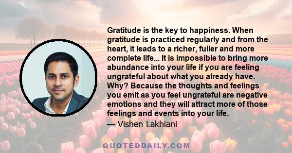 Gratitude is the key to happiness. When gratitude is practiced regularly and from the heart, it leads to a richer, fuller and more complete life... It is impossible to bring more abundance into your life if you are