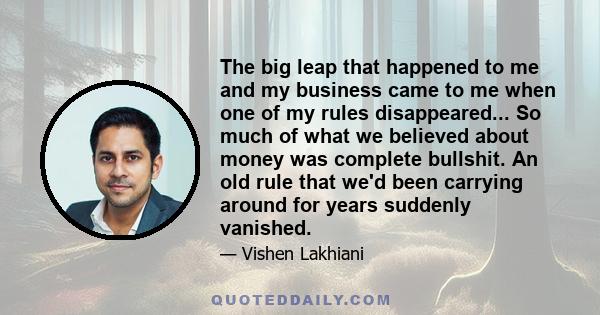 The big leap that happened to me and my business came to me when one of my rules disappeared... So much of what we believed about money was complete bullshit. An old rule that we'd been carrying around for years