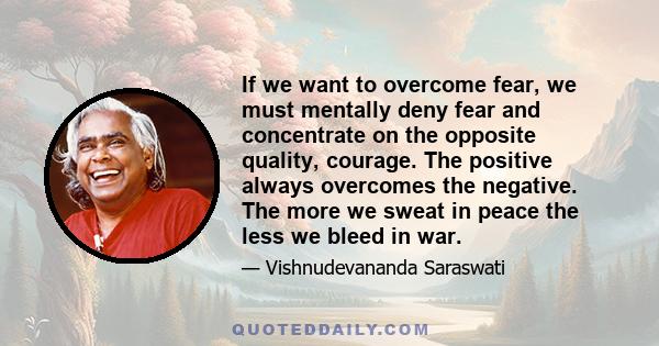 If we want to overcome fear, we must mentally deny fear and concentrate on the opposite quality, courage. The positive always overcomes the negative. The more we sweat in peace the less we bleed in war.