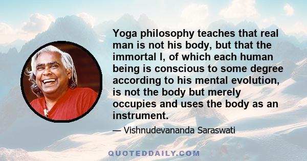 Yoga philosophy teaches that real man is not his body, but that the immortal I, of which each human being is conscious to some degree according to his mental evolution, is not the body but merely occupies and uses the