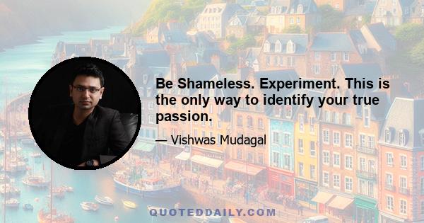 Be Shameless. Experiment. This is the only way to identify your true passion.