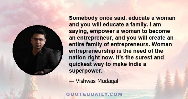 Somebody once said, educate a woman and you will educate a family. I am saying, empower a woman to become an entrepreneur, and you will create an entire family of entrepreneurs. Woman entrepreneurship is the need of the 