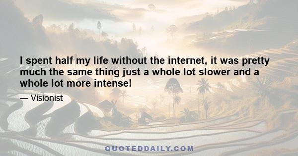 I spent half my life without the internet, it was pretty much the same thing just a whole lot slower and a whole lot more intense!