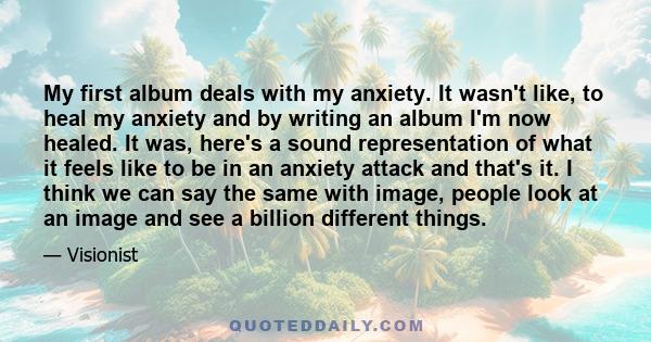 My first album deals with my anxiety. It wasn't like, to heal my anxiety and by writing an album I'm now healed. It was, here's a sound representation of what it feels like to be in an anxiety attack and that's it. I