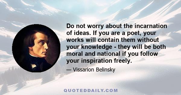 Do not worry about the incarnation of ideas. If you are a poet, your works will contain them without your knowledge - they will be both moral and national if you follow your inspiration freely.