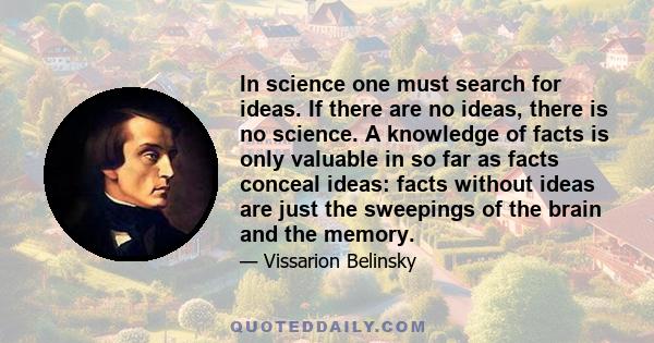 In science one must search for ideas. If there are no ideas, there is no science. A knowledge of facts is only valuable in so far as facts conceal ideas: facts without ideas are just the sweepings of the brain and the