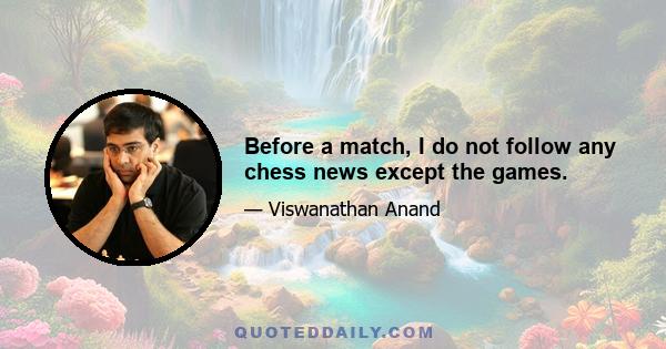 Before a match, I do not follow any chess news except the games.